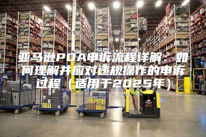 亚马逊POA申诉流程详解：如何理解并应对违规操作的申诉过程适用于2025年