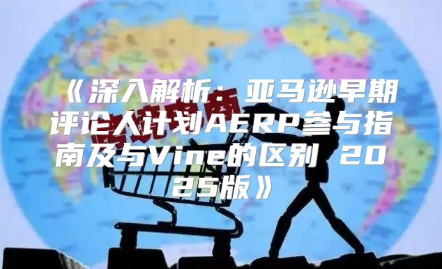 深入解析：亚马逊早期评论人计划AERP参与指南及与Vine的区别2025版