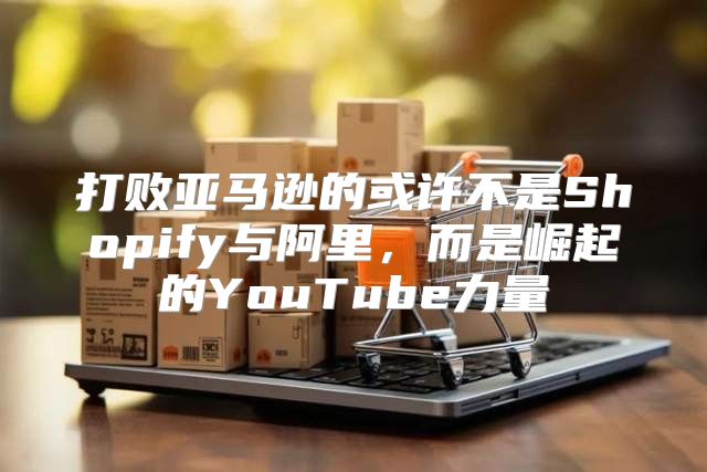 打败亚马逊的或许不是Shopify与阿里，而是崛起的YouTube力量