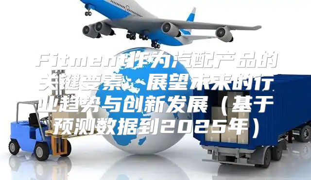 Fitment作为汽配产品的关键要素：展望未来的行业趋势与创新发展基于预测数据到2025年