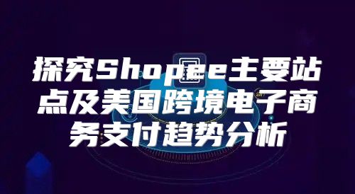探究Shopee主要站点及美国跨境电子商务支付趋势分析