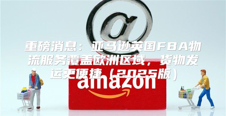 重磅消息：亚马逊英国FBA物流服务覆盖欧洲区域，货物发运更便捷2025版