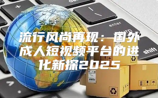 流行风尚再现：国外成人短视频平台的进化新探2025