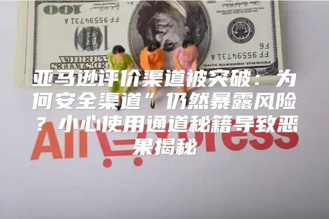 亚马逊评价渠道被突破：为何安全渠道”仍然暴露风险？小心使用通道秘籍导致恶果揭秘