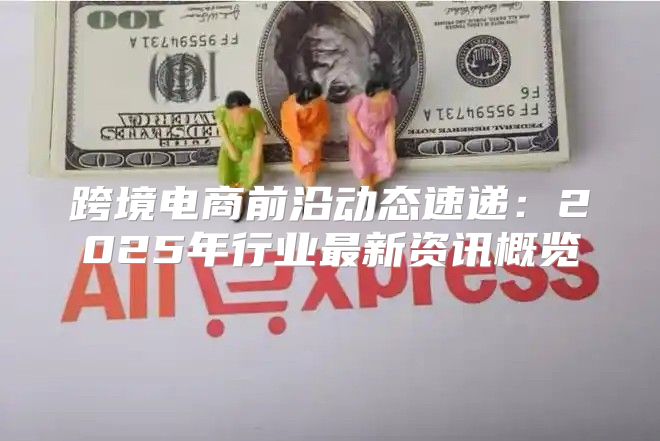 跨境电商前沿动态速递：2025年行业最新资讯概览