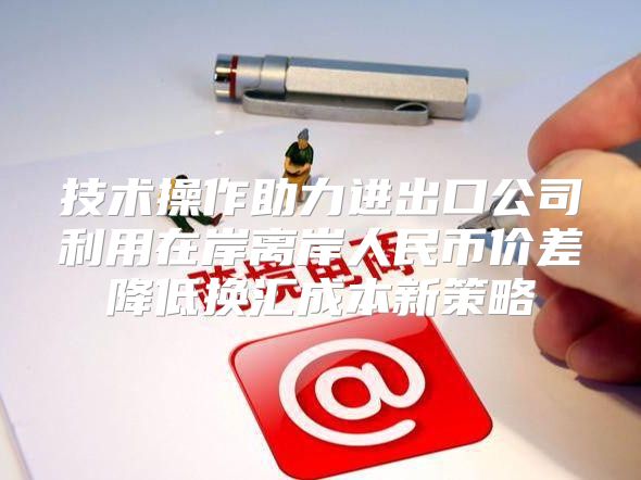 技术操作助力进出口公司利用在岸离岸人民币价差降低换汇成本新策略