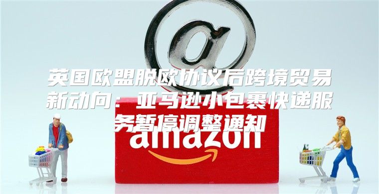 英国欧盟脱欧协议后跨境贸易新动向：亚马逊小包裹快递服务暂停调整通知