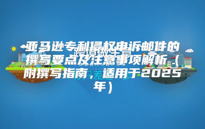 亚马逊专利侵权申诉邮件的撰写要点及注意事项解析附撰写指南，适用于2025年