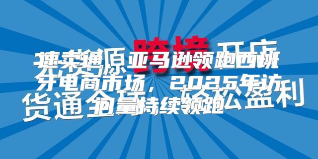 速卖通、亚马逊领跑西班牙电商市场，2025年访问量持续领跑