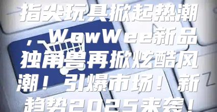 指尖玩具掀起热潮，WowWee新品独角兽再掀炫酷风潮！引爆市场！新趋势2025来袭！