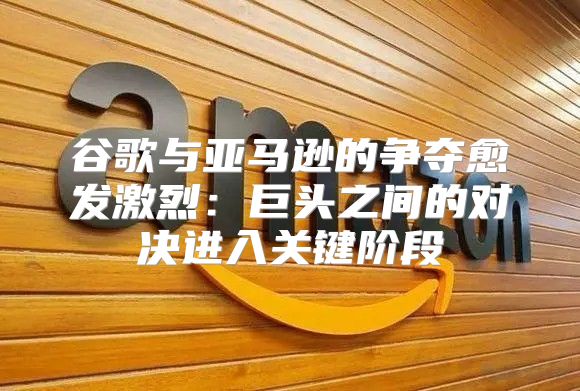 谷歌与亚马逊的争夺愈发激烈：巨头之间的对决进入关键阶段