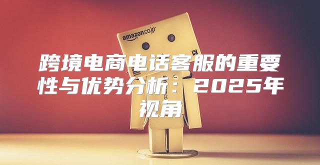跨境电商电话客服的重要性与优势分析：2025年视角