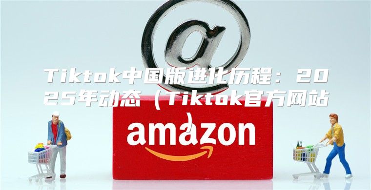 Tiktok中国版进化历程：2025年动态Tiktok官方网站