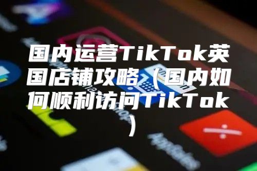 国内运营TikTok英国店铺攻略国内如何顺利访问TikTok
