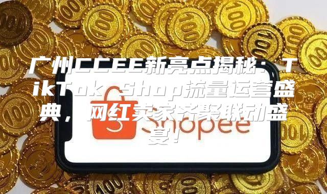 广州CCEE新亮点揭秘：TikTok Shop流量运营盛典，网红卖家齐聚联动盛宴！