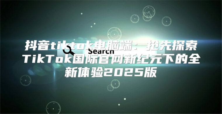 抖音tiktok电脑端：抢先探索TikTok国际官网新纪元下的全新体验2025版