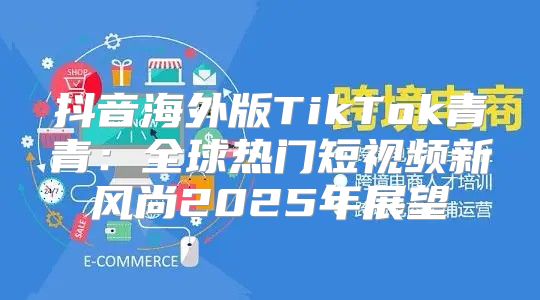 抖音海外版TikTok青青：全球热门短视频新风尚2025年展望