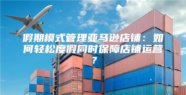 假期模式管理亚马逊店铺：如何轻松度假同时保障店铺运营？
