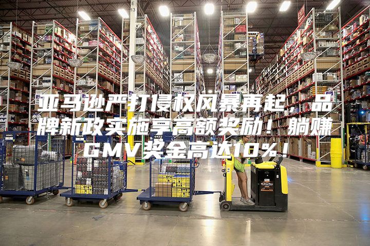 亚马逊严打侵权风暴再起，品牌新政实施享高额奖励！躺赚GMV奖金高达10%！