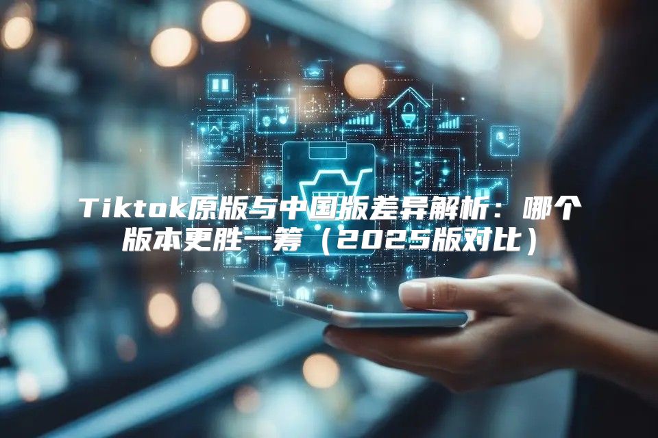 Tiktok原版与中国版差异解析：哪个版本更胜一筹2025版对比