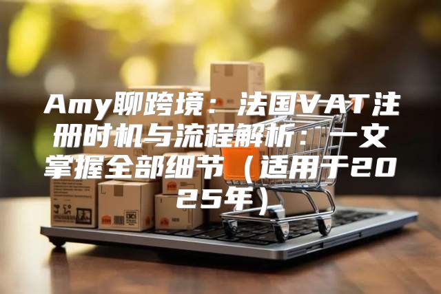 Amy聊跨境：法国VAT注册时机与流程解析：一文掌握全部细节适用于2025年