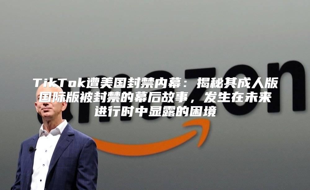 TikTok遭美国封禁内幕：揭秘其成人版国际版被封禁的幕后故事，发生在未来进行时中显露的困境