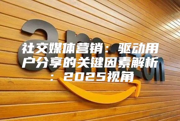 社交媒体营销：驱动用户分享的关键因素解析：2025视角