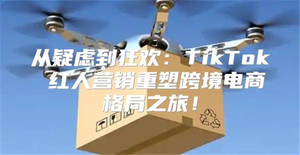 从疑虑到狂欢：TikTok 红人营销重塑跨境电商格局之旅！