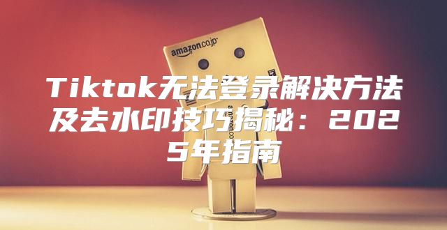 Tiktok无法登录解决方法及去水印技巧揭秘：2025年指南