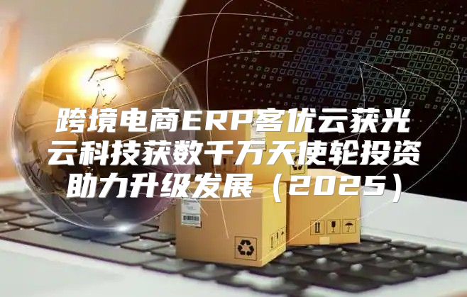 跨境电商ERP客优云获光云科技获数千万天使轮投资助力升级发展2025