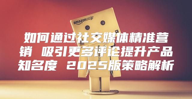 如何通过社交媒体精准营销 吸引更多评论提升产品知名度 2025版策略解析