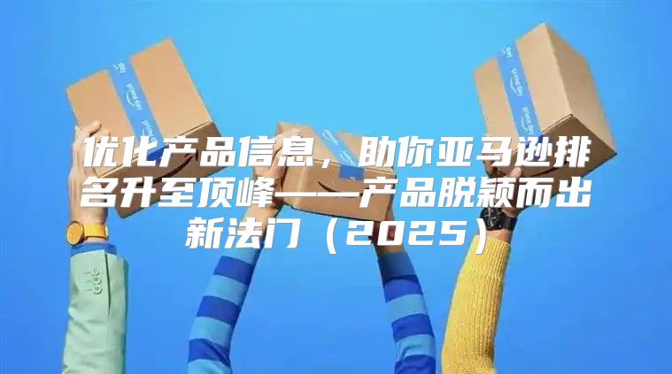 优化产品信息，助你亚马逊排名升至顶峰——产品脱颖而出新法门2025