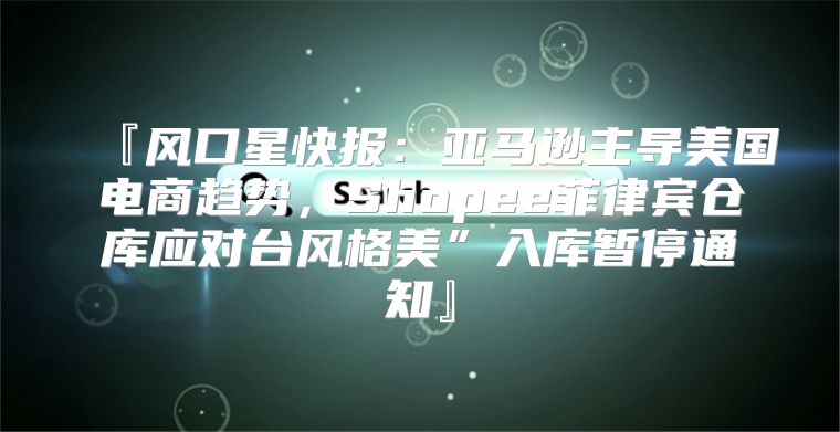 『风口星快报：亚马逊主导美国电商趋势，Shopee菲律宾仓库应对台风格美”入库暂停通知』