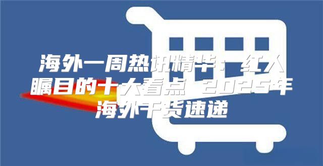 海外一周热讯精华：红人瞩目的十大看点 2025年海外干货速递