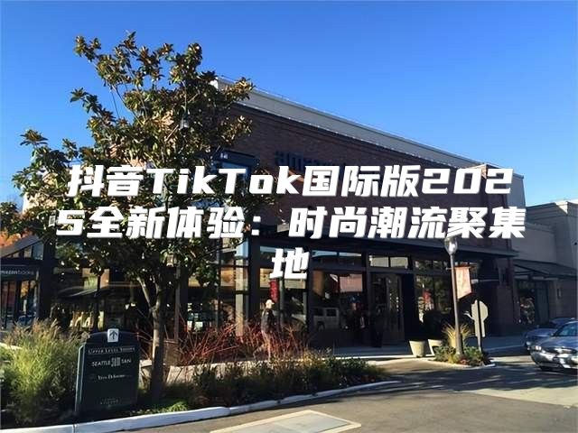抖音TikTok国际版2025全新体验：时尚潮流聚集地