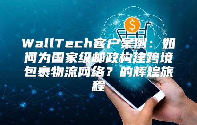 WallTech客户案例：如何为国家级邮政构建跨境包裹物流网络？的辉煌旅程