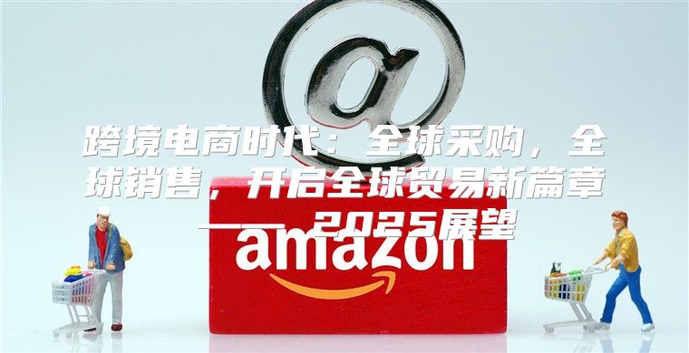跨境电商时代：全球采购，全球销售，开启全球贸易新篇章 —— 2025展望