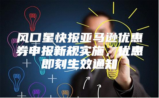 风口星快报亚马逊优惠券申报新规实施，优惠即刻生效通知