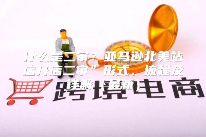 什么是二审？亚马逊北美站店开店二审”形式、流程及详解最新