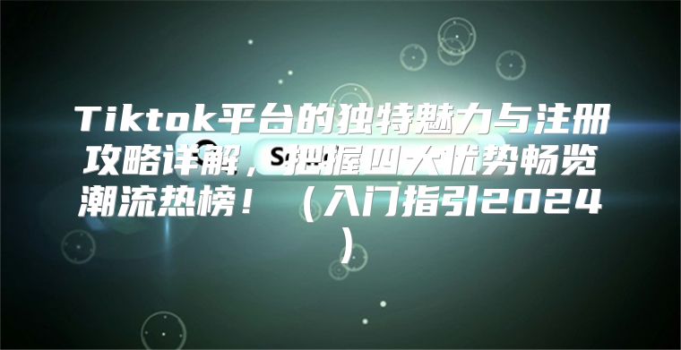 Tiktok平台的独特魅力与注册攻略详解，把握四大优势畅览潮流热榜！入门指引2025