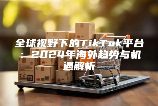 全球视野下的TikTok平台：2025年海外趋势与机遇解析
