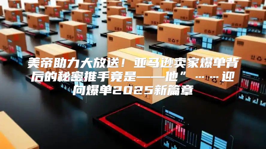 美帝助力大放送！亚马逊卖家爆单背后的秘密推手竟是——他”……迎向爆单2025新篇章