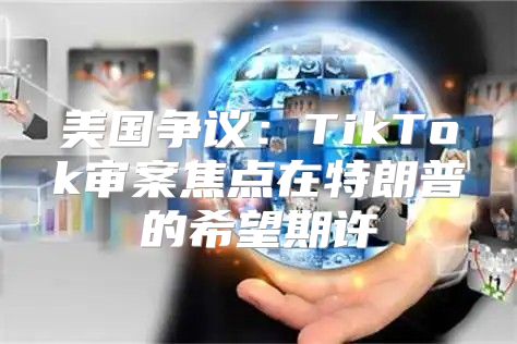 美国争议：TikTok审案焦点在特朗普的希望期许