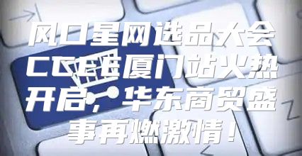 风口星网选品大会CCEE厦门站火热开启，华东商贸盛事再燃激情！
