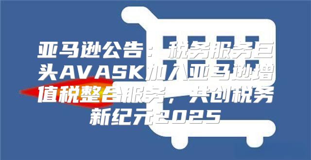亚马逊公告：税务服务巨头AVASK加入亚马逊增值税整合服务，共创税务新纪元2025