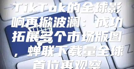 TikTok的全球影响再掀波澜：成功拓展多个市场版图，蝉联下载量全球首位再观察