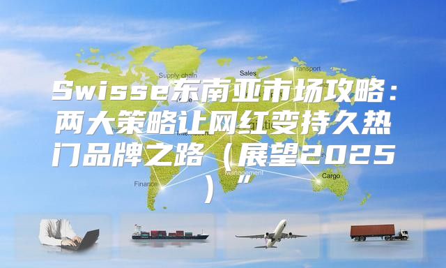 Swisse东南亚市场攻略：两大策略让网红变持久热门品牌之路展望2025”