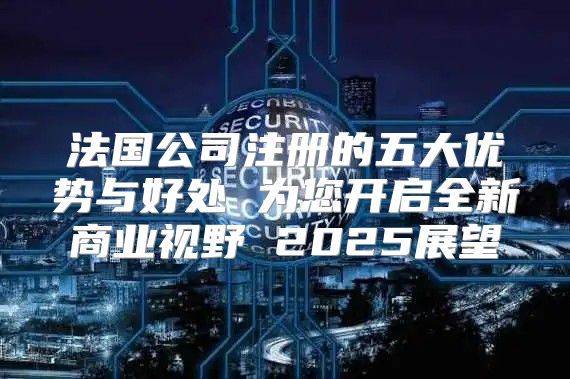 法国公司注册的五大优势与好处 为您开启全新商业视野 2025展望