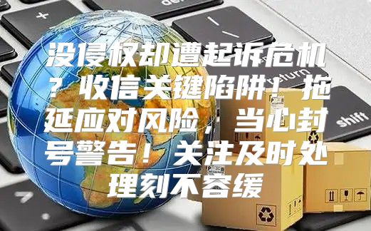 没侵权却遭起诉危机？收信关键陷阱！拖延应对风险，当心封号警告！关注及时处理刻不容缓