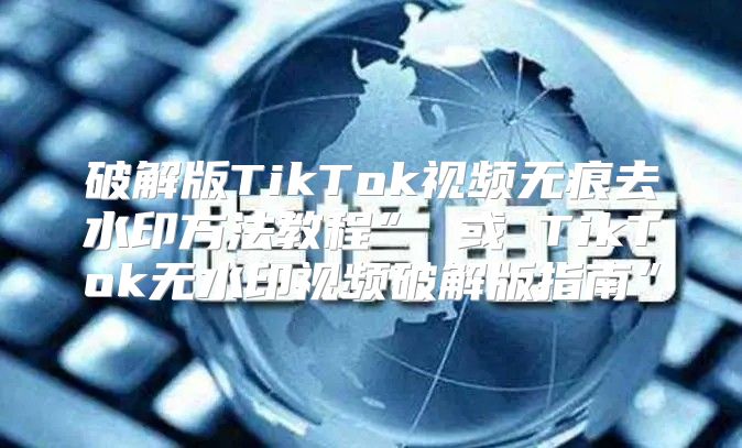 破解版TikTok视频无痕去水印方法教程” 或 TikTok无水印视频破解版指南”